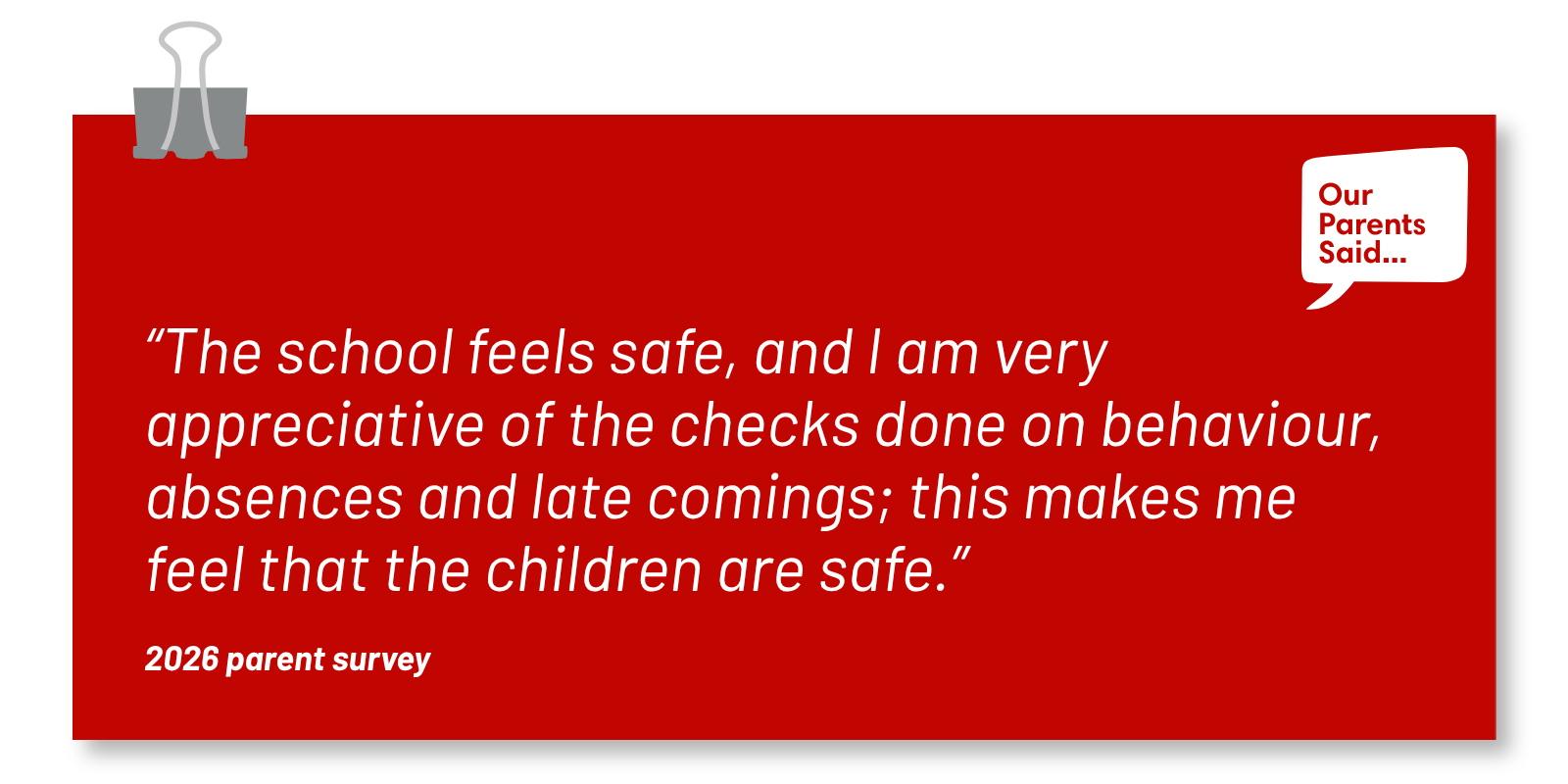 “The school feels safe, and I am very appreciative of the checks done on behaviour, absences and late comings; this makes me feel that the children are safe.”  2026 Parent Survey Quote