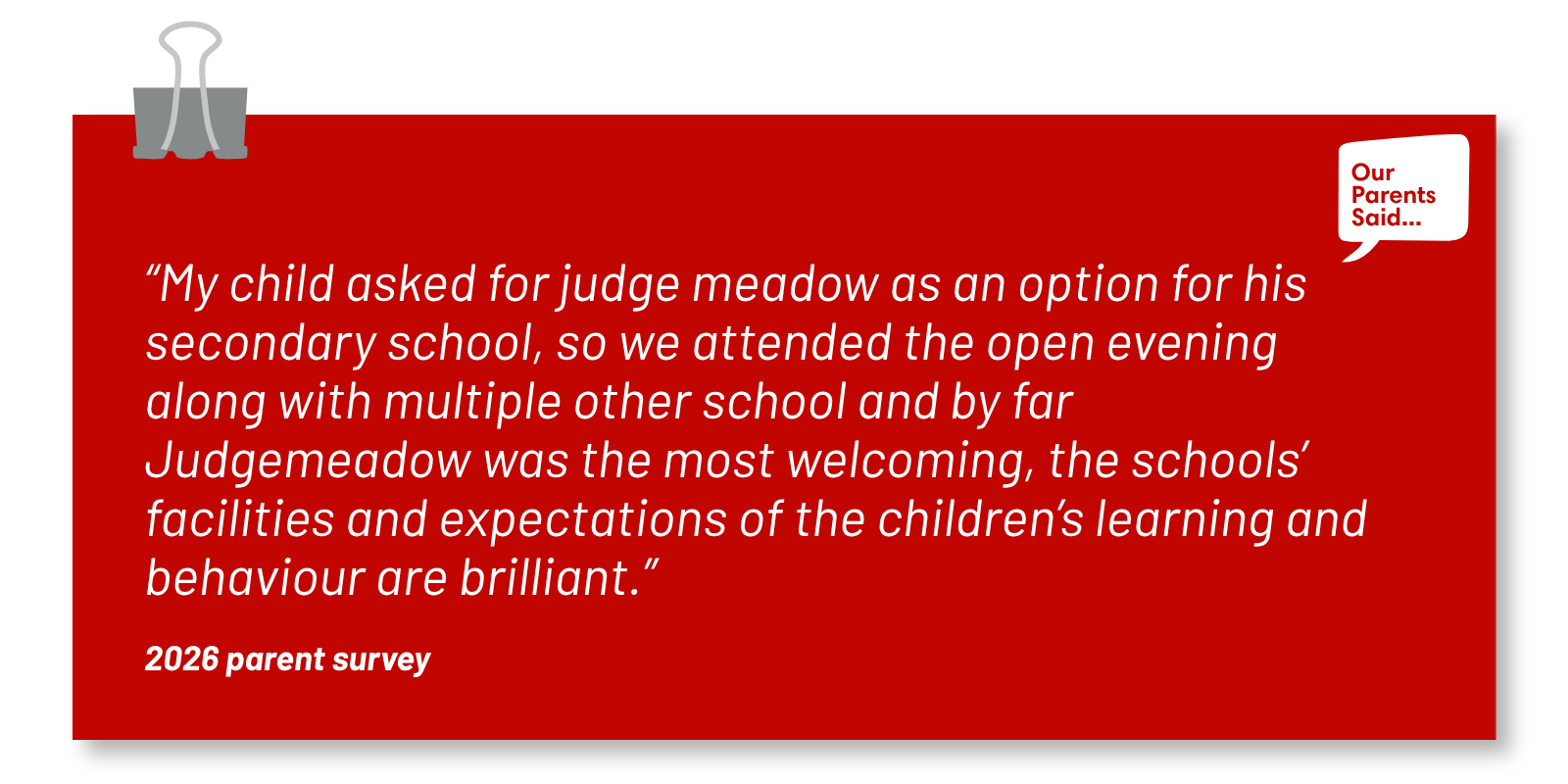 “My child asked for judge meadow as an option for his secondary school, so we attended the open evening along with multiple other school and by far Judgemeadow was the most welcoming, the schools’ facilities and expectations of the children’s learning and behaviour are brilliant.”  2026 Parent Survey Quote