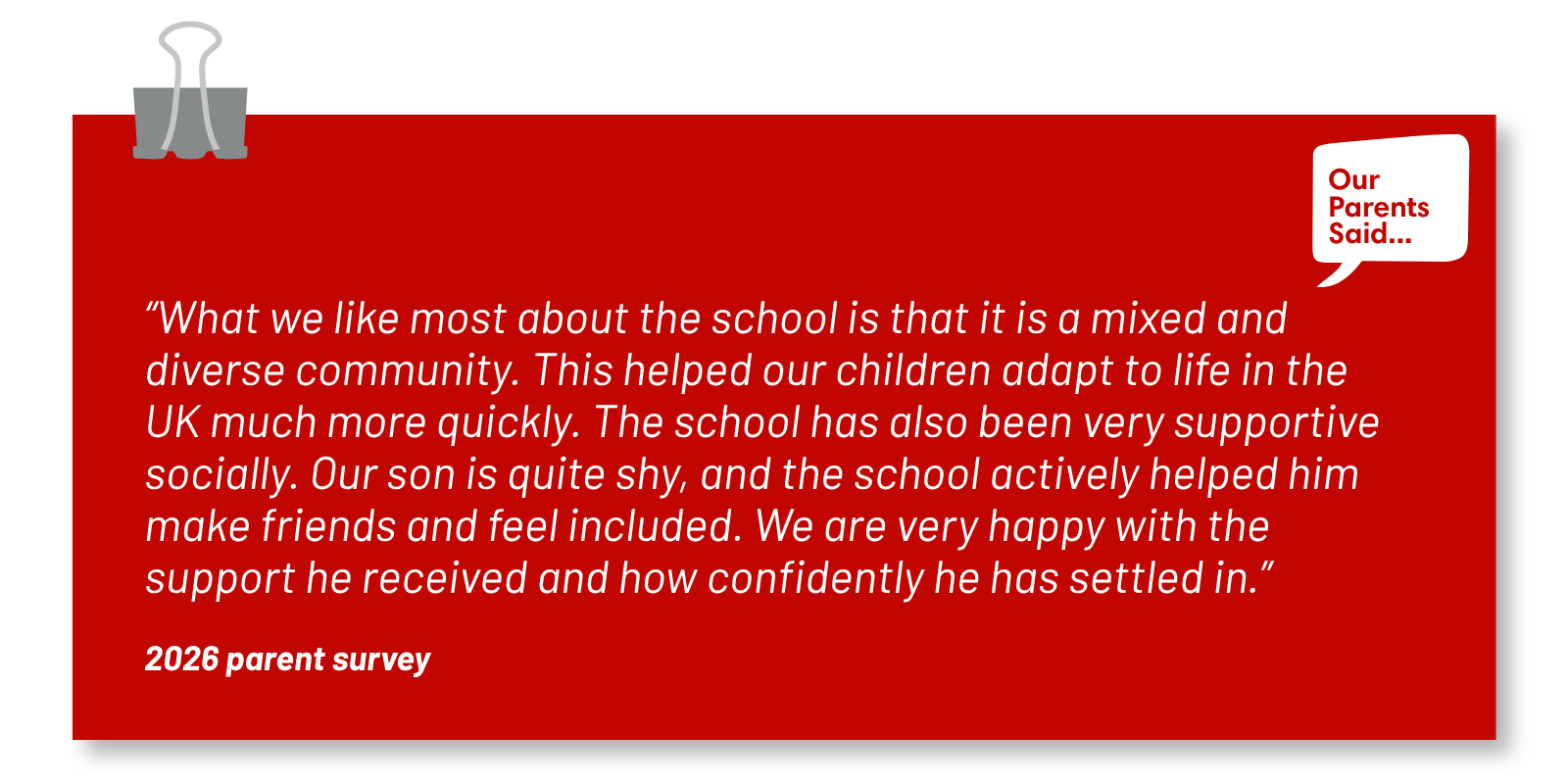 “What we like most about the school is that it is a mixed and diverse community. This helped our children adapt to life in the UK much more quickly. The school has also been very supportive socially. Our son is quite shy, and the school actively helped him make friends and feel included. We are very happy with the support he received and how confidently he has settled in.”   2026 Parent Survey Quote