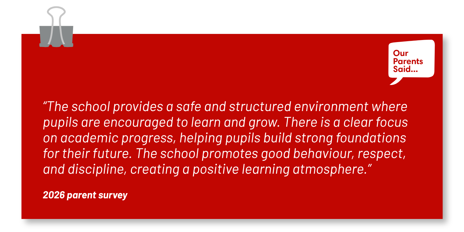 “The school provides a safe and structured environment where pupils are encouraged to learn and grow. There is a clear focus on academic progress, helping pupils build strong foundations for their future. The school promotes good behaviour, respect, and discipline, creating a positive learning atmosphere.”  2026 Parent Survey Quote
